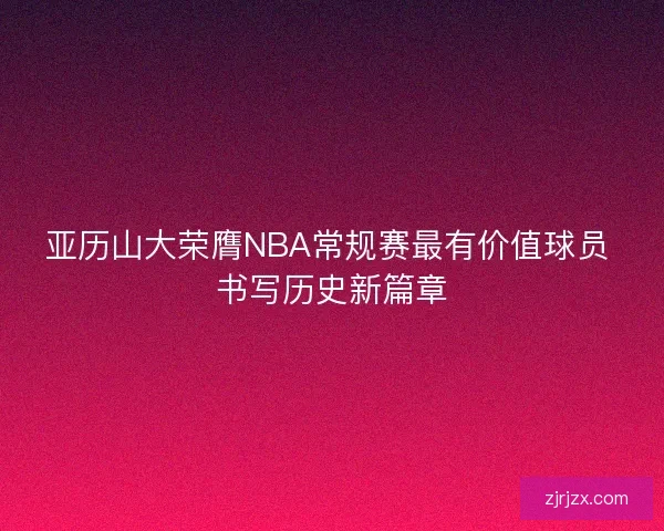 亚历山大荣膺NBA常规赛最有价值球员 书写历史新篇章