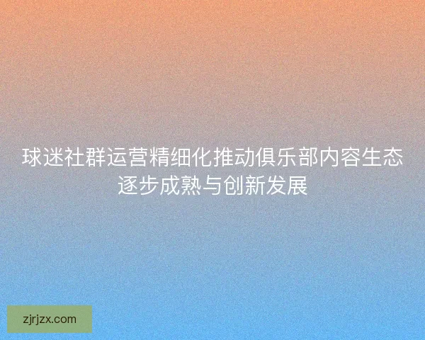 球迷社群运营精细化推动俱乐部内容生态逐步成熟与创新发展