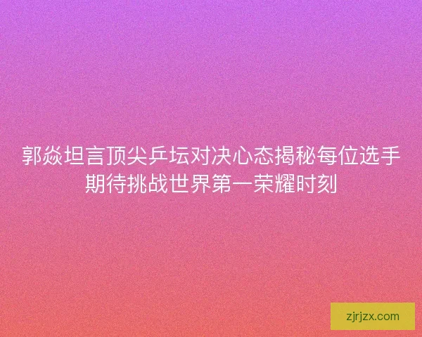 郭焱坦言顶尖乒坛对决心态揭秘每位选手期待挑战世界第一荣耀时刻