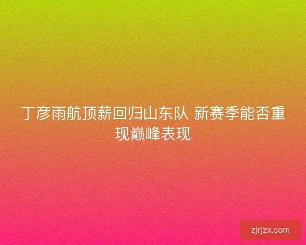 丁彦雨航顶薪回归山东队 新赛季能否重现巅峰表现