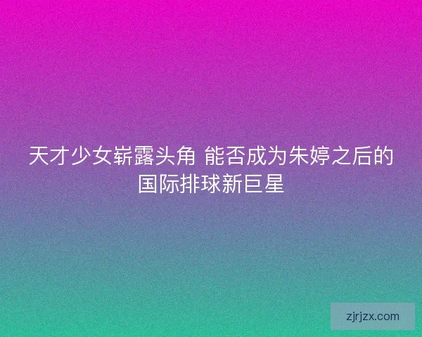 天才少女崭露头角 能否成为朱婷之后的国际排球新巨星