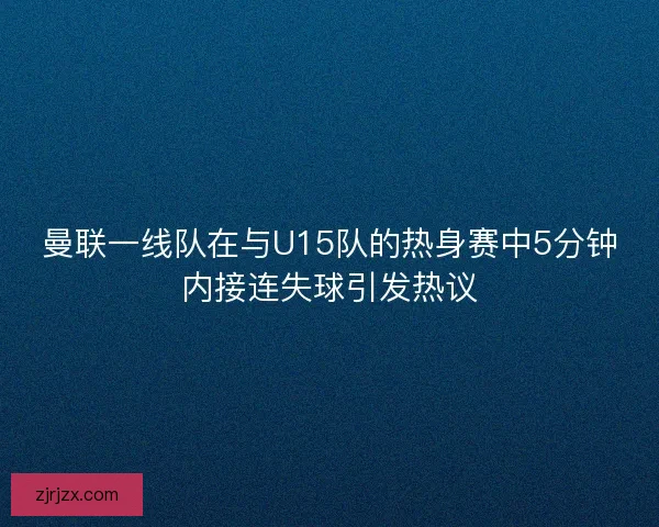 曼联一线队在与U15队的热身赛中5分钟内接连失球引发热议