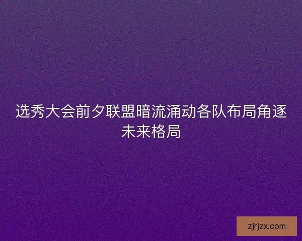 选秀大会前夕联盟暗流涌动各队布局角逐未来格局