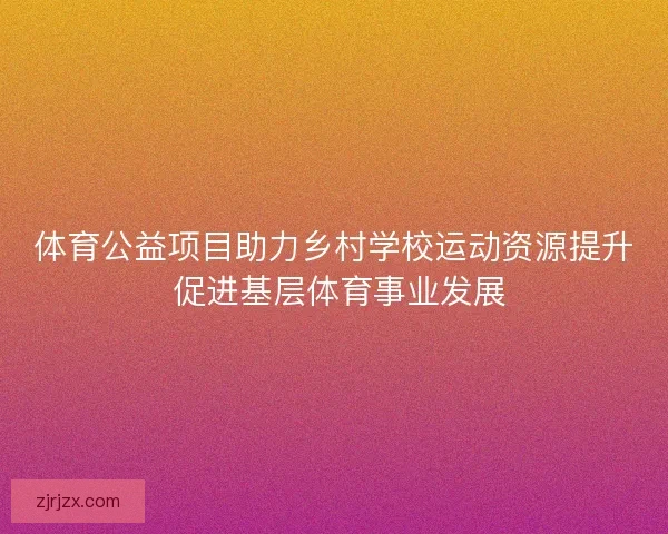 体育公益项目助力乡村学校运动资源提升 促进基层体育事业发展