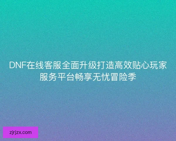 DNF在线客服全面升级打造高效贴心玩家服务平台畅享无忧冒险季
