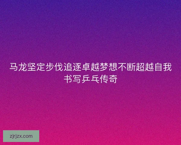 马龙坚定步伐追逐卓越梦想不断超越自我书写乒乓传奇